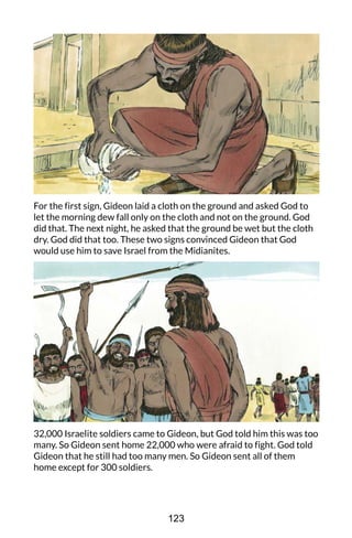 For the first sign, Gideon laid a cloth on the ground and asked God to
let the morning dew fall only on the cloth and not on the ground. God
did that. The next night, he asked that the ground be wet but the cloth
dry. God did that too. These two signs convinced Gideon that God
would use him to save Israel from the Midianites.
32,000 Israelite soldiers came to Gideon, but God told him this was too
many. So Gideon sent home 22,000 who were afraid to fight. God told
Gideon that he still had too many men. So Gideon sent all of them
home except for 300 soldiers.
123
 