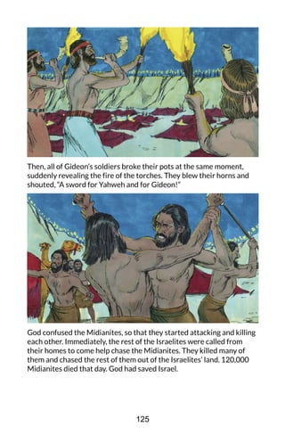 Then, all of Gideon’s soldiers broke their pots at the same moment,
suddenly revealing the fire of the torches. They blew their horns and
shouted, “A sword for Yahweh and for Gideon!”
God confused the Midianites, so that they started attacking and killing
each other. Immediately, the rest of the Israelites were called from
their homes to come help chase the Midianites. They killed many of
them and chased the rest of them out of the Israelites’ land. 120,000
Midianites died that day. God had saved Israel.
125
 