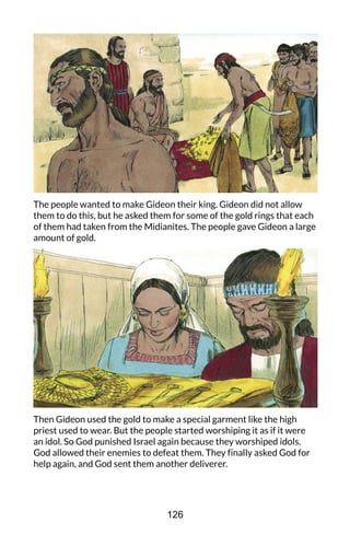 The people wanted to make Gideon their king. Gideon did not allow
them to do this, but he asked them for some of the gold rings that each
of them had taken from the Midianites. The people gave Gideon a large
amount of gold.
Then Gideon used the gold to make a special garment like the high
priest used to wear. But the people started worshiping it as if it were
an idol. So God punished Israel again because they worshiped idols.
God allowed their enemies to defeat them. They finally asked God for
help again, and God sent them another deliverer.
126
 