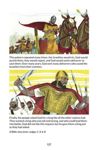 This pattern repeated many times: the Israelites would sin, God would
punish them, they would repent, and God would send a deliverer to
save them. Over many years, God sent many deliverers who saved the
Israelites from their enemies.
Finally, the people asked God for a king like all the other nations had.
They wanted a king who was tall and strong, and who could lead them
into battle. God did not like this request, but he gave them a king just
as they had asked.
A Bible story from: Judges 1-3; 6-8
127
 