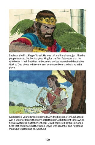 Saul was the first king of Israel. He was tall and handsome, just like the
people wanted. Saul was a good king for the first few years that he
ruled over Israel. But then he became a wicked man who did not obey
God, so God chose a different man who would one day be king in his
place.
God chose a young Israelite named David to be king after Saul. David
was a shepherd from the town of Bethlehem. At different times while
he was watching his father’s sheep, David had killed both a lion and a
bear that had attacked the sheep. David was a humble and righteous
man who trusted and obeyed God.
129
 