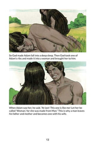 So God made Adam fall into a deep sleep. Then God took one of
Adam’s ribs and made it into a woman and brought her to him.
When Adam saw her, he said, “At last! This one is like me! Let her be
called ‘Woman,’ for she was made from Man.” This is why a man leaves
his father and mother and becomes one with his wife.
13
 
