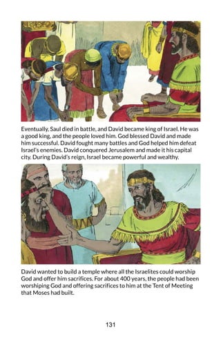 Eventually, Saul died in battle, and David became king of Israel. He was
a good king, and the people loved him. God blessed David and made
him successful. David fought many battles and God helped him defeat
Israel’s enemies. David conquered Jerusalem and made it his capital
city. During David’s reign, Israel became powerful and wealthy.
David wanted to build a temple where all the Israelites could worship
God and offer him sacrifices. For about 400 years, the people had been
worshiping God and offering sacrifices to him at the Tent of Meeting
that Moses had built.
131
 