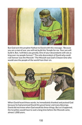 But God sent the prophet Nathan to David with this message, “Because
you are a man of war, you will not build this Temple for me. Your son will
build it. But, I will bless you greatly. One of your descendants will rule as
king over my people forever!” The only descendant of David who could
rule forever was the Messiah." The Messiah was God’s Chosen One who
would save the people of the world from their sin.
When David heard these words, he immediately thanked and praised God
because he had promised David this great honor and many blessings.
David did not know when God would do these things. But as it happened,
the Israelites would have to wait a long time before the Messiah came,
almost 1,000 years.
132
 