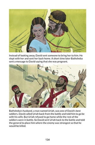 Instead of looking away, David sent someone to bring her to him. He
slept with her and sent her back home. A short time later Bathsheba
sent a message to David saying that she was pregnant.
Bathsheba’s husband, a man named Uriah, was one of David’s best
soldiers. David called Uriah back from the battle and told him to go be
with his wife. But Uriah refused to go home while the rest of the
soldiers were in battle. So David sent Uriah back to the battle and told
the general to place him where the enemy was strongest so that he
would be killed.
134
 