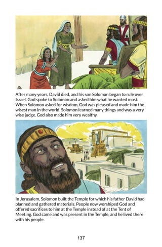 After many years, David died, and his son Solomon began to rule over
Israel. God spoke to Solomon and asked him what he wanted most.
When Solomon asked for wisdom, God was pleased and made him the
wisest man in the world. Solomon learned many things and was a very
wise judge. God also made him very wealthy.
In Jerusalem, Solomon built the Temple for which his father David had
planned and gathered materials. People now worshiped God and
offered sacrifices to him at the Temple instead of at the Tent of
Meeting. God came and was present in the Temple, and he lived there
with his people.
137
 