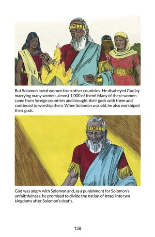 But Solomon loved women from other countries. He disobeyed God by
marrying many women, almost 1,000 of them! Many of these women
came from foreign countries and brought their gods with them and
continued to worship them. When Solomon was old, he also worshiped
their gods.
God was angry with Solomon and, as a punishment for Solomon’s
unfaithfulness, he promised to divide the nation of Israel into two
kingdoms after Solomon’s death.
138
 