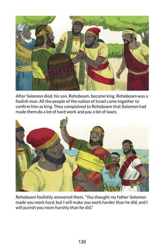 After Solomon died, his son, Rehoboam, became king. Rehoboam was a
foolish man. All the people of the nation of Israel came together to
confirm him as king. They complained to Rehoboam that Solomon had
made them do a lot of hard work and pay a lot of taxes.
Rehoboam foolishly answered them, “You thought my father Solomon
made you work hard, but I will make you work harder than he did, and I
will punish you more harshly than he did.”
139
 