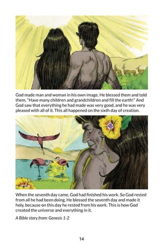 God made man and woman in his own image. He blessed them and told
them, “Have many children and grandchildren and fill the earth!” And
God saw that everything he had made was very good, and he was very
pleased with all of it. This all happened on the sixth day of creation.
When the seventh day came, God had finished his work. So God rested
from all he had been doing. He blessed the seventh day and made it
holy, because on this day he rested from his work. This is how God
created the universe and everything in it.
A Bible story from: Genesis 1-2
14
 