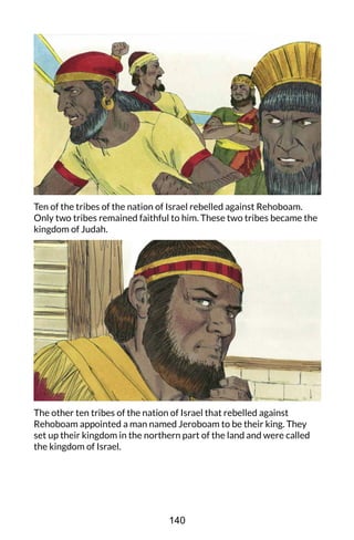 Ten of the tribes of the nation of Israel rebelled against Rehoboam.
Only two tribes remained faithful to him. These two tribes became the
kingdom of Judah.
The other ten tribes of the nation of Israel that rebelled against
Rehoboam appointed a man named Jeroboam to be their king. They
set up their kingdom in the northern part of the land and were called
the kingdom of Israel.
140
 