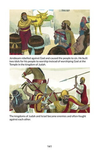 Jeroboam rebelled against God and caused the people to sin. He built
two idols for his people to worship instead of worshiping God at the
Temple in the kingdom of Judah.
The kingdoms of Judah and Israel became enemies and often fought
against each other.
141
 