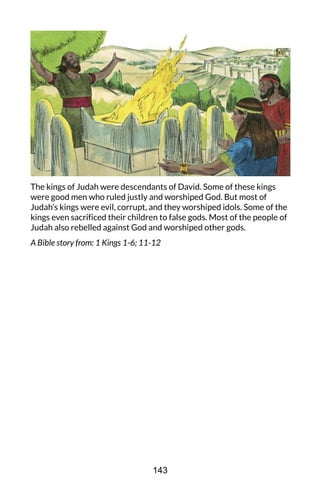 The kings of Judah were descendants of David. Some of these kings
were good men who ruled justly and worshiped God. But most of
Judah’s kings were evil, corrupt, and they worshiped idols. Some of the
kings even sacrificed their children to false gods. Most of the people of
Judah also rebelled against God and worshiped other gods.
A Bible story from: 1 Kings 1-6; 11-12
143
 
