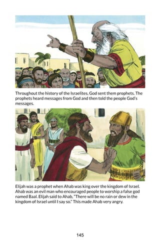 Throughout the history of the Israelites, God sent them prophets. The
prophets heard messages from God and then told the people God’s
messages.
Elijah was a prophet when Ahab was king over the kingdom of Israel.
Ahab was an evil man who encouraged people to worship a false god
named Baal. Elijah said to Ahab, “There will be no rain or dew in the
kingdom of Israel until I say so.” This made Ahab very angry.
145
 