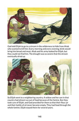 God told Elijah to go to a stream in the wilderness to hide from Ahab
who wanted to kill him. Every morning and every evening, birds would
bring him bread and meat. Ahab and his army looked for Elijah, but
they could not find him. The drought was so severe that the stream
eventually dried up.
So Elijah went to a neighboring country. A widow and her son in that
country had almost run out of food because of the famine. But they
took care of Elijah, and God provided for them so that their flour jar
and their bottle of oil never became empty. They had food through the
whole famine. Elijah stayed there for several years.
146
 