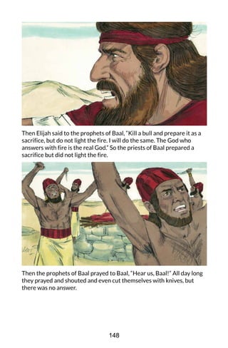 Then Elijah said to the prophets of Baal, “Kill a bull and prepare it as a
sacrifice, but do not light the fire. I will do the same. The God who
answers with fire is the real God.” So the priests of Baal prepared a
sacrifice but did not light the fire.
Then the prophets of Baal prayed to Baal, “Hear us, Baal!” All day long
they prayed and shouted and even cut themselves with knives, but
there was no answer.
148
 