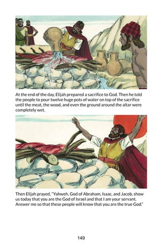At the end of the day, Elijah prepared a sacrifice to God. Then he told
the people to pour twelve huge pots of water on top of the sacrifice
until the meat, the wood, and even the ground around the altar were
completely wet.
Then Elijah prayed, “Yahweh, God of Abraham, Isaac, and Jacob, show
us today that you are the God of Israel and that I am your servant.
Answer me so that these people will know that you are the true God.”
149
 