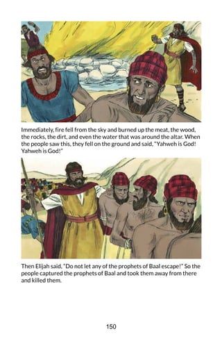 Immediately, fire fell from the sky and burned up the meat, the wood,
the rocks, the dirt, and even the water that was around the altar. When
the people saw this, they fell on the ground and said, “Yahweh is God!
Yahweh is God!”
Then Elijah said, “Do not let any of the prophets of Baal escape!” So the
people captured the prophets of Baal and took them away from there
and killed them.
150
 
