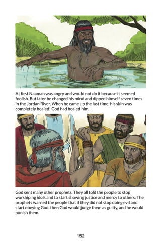 At first Naaman was angry and would not do it because it seemed
foolish. But later he changed his mind and dipped himself seven times
in the Jordan River. When he came up the last time, his skin was
completely healed! God had healed him.
God sent many other prophets. They all told the people to stop
worshiping idols and to start showing justice and mercy to others. The
prophets warned the people that if they did not stop doing evil and
start obeying God, then God would judge them as guilty, and he would
punish them.
152
 