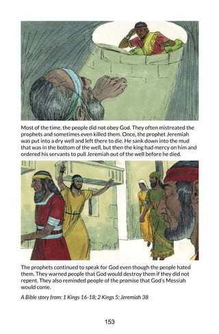 Most of the time, the people did not obey God. They often mistreated the
prophets and sometimes even killed them. Once, the prophet Jeremiah
was put into a dry well and left there to die. He sank down into the mud
that was in the bottom of the well, but then the king had mercy on him and
ordered his servants to pull Jeremiah out of the well before he died.
The prophets continued to speak for God even though the people hated
them. They warned people that God would destroy them if they did not
repent. They also reminded people of the promise that God’s Messiah
would come.
A Bible story from: 1 Kings 16-18; 2 Kings 5; Jeremiah 38
153
 