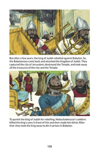 But after a few years, the king of Judah rebelled against Babylon. So,
the Babylonians came back and attacked the kingdom of Judah. They
captured the city of Jerusalem, destroyed the Temple, and took away
all the treasures of the city and the Temple.
To punish the king of Judah for rebelling, Nebuchadnezzar’s soldiers
killed the king’s sons in front of him and then made him blind. After
that, they took the king away to die in prison in Babylon.
158
 