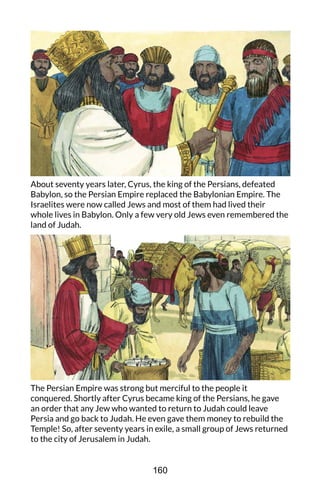 About seventy years later, Cyrus, the king of the Persians, defeated
Babylon, so the Persian Empire replaced the Babylonian Empire. The
Israelites were now called Jews and most of them had lived their
whole lives in Babylon. Only a few very old Jews even remembered the
land of Judah.
The Persian Empire was strong but merciful to the people it
conquered. Shortly after Cyrus became king of the Persians, he gave
an order that any Jew who wanted to return to Judah could leave
Persia and go back to Judah. He even gave them money to rebuild the
Temple! So, after seventy years in exile, a small group of Jews returned
to the city of Jerusalem in Judah.
160
 