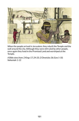 When the people arrived in Jerusalem, they rebuilt the Temple and the
wall around the city. Although they were still ruled by other people,
once again they lived in the Promised Land and worshiped at the
Temple.
A Bible story from: 2 Kings 17; 24-25; 2 Chronicles 36; Ezra 1-10;
Nehemiah 1-13
161
 