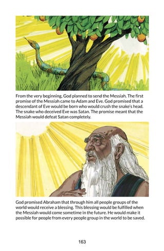 From the very beginning, God planned to send the Messiah. The first
promise of the Messiah came to Adam and Eve. God promised that a
descendant of Eve would be born who would crush the snake’s head.
The snake who deceived Eve was Satan. The promise meant that the
Messiah would defeat Satan completely.
God promised Abraham that through him all people groups of the
world would receive a blessing. This blessing would be fulfilled when
the Messiah would come sometime in the future. He would make it
possible for people from every people group in the world to be saved.
163
 