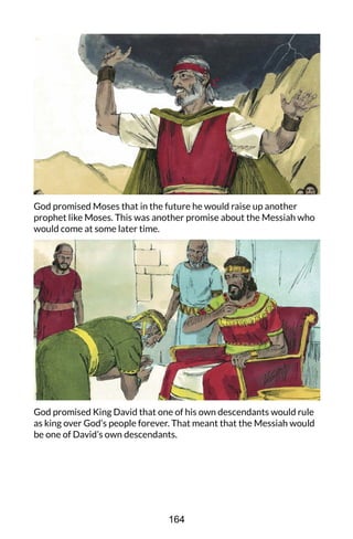 God promised Moses that in the future he would raise up another
prophet like Moses. This was another promise about the Messiah who
would come at some later time.
God promised King David that one of his own descendants would rule
as king over God’s people forever. That meant that the Messiah would
be one of David’s own descendants.
164
 