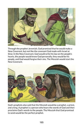 Through the prophet Jeremiah, God promised that he would make a
New Covenant, but not like the covenant God made with Israel at
Sinai. In the New Covenant, God would write his law on the people’s
hearts, the people would know God personally, they would be his
people, and God would forgive their sins. The Messiah would start the
New Covenant.
God’s prophets also said that the Messiah would be a prophet, a priest,
and a king. A prophet is a person who hears the words of God and then
proclaims God’s words to the people. The Messiah that God promised
to send would be the perfect prophet.
165
 