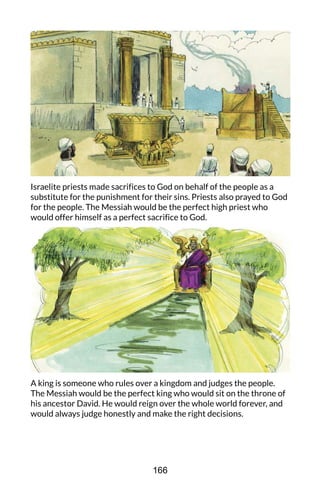 Israelite priests made sacrifices to God on behalf of the people as a
substitute for the punishment for their sins. Priests also prayed to God
for the people. The Messiah would be the perfect high priest who
would offer himself as a perfect sacrifice to God.
A king is someone who rules over a kingdom and judges the people.
The Messiah would be the perfect king who would sit on the throne of
his ancestor David. He would reign over the whole world forever, and
would always judge honestly and make the right decisions.
166
 