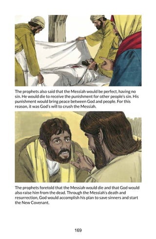 The prophets also said that the Messiah would be perfect, having no
sin. He would die to receive the punishment for other people’s sin. His
punishment would bring peace between God and people. For this
reason, it was God’s will to crush the Messiah.
The prophets foretold that the Messiah would die and that God would
also raise him from the dead. Through the Messiah’s death and
resurrection, God would accomplish his plan to save sinners and start
the New Covenant.
169
 