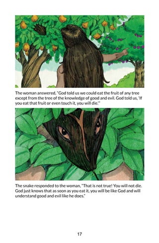 The woman answered, “God told us we could eat the fruit of any tree
except from the tree of the knowledge of good and evil. God told us, ‘If
you eat that fruit or even touch it, you will die.’”
The snake responded to the woman, “That is not true! You will not die.
God just knows that as soon as you eat it, you will be like God and will
understand good and evil like he does.”
17
 