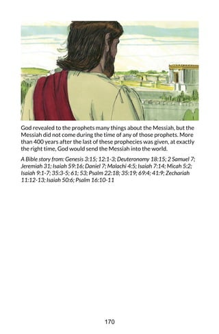 God revealed to the prophets many things about the Messiah, but the
Messiah did not come during the time of any of those prophets. More
than 400 years after the last of these prophecies was given, at exactly
the right time, God would send the Messiah into the world.
A Bible story from: Genesis 3:15; 12:1-3; Deuteronomy 18:15; 2 Samuel 7;
Jeremiah 31; Isaiah 59:16; Daniel 7; Malachi 4:5; Isaiah 7:14; Micah 5:2;
Isaiah 9:1-7; 35:3-5; 61; 53; Psalm 22:18; 35:19; 69:4; 41:9; Zechariah
11:12-13; Isaiah 50:6; Psalm 16:10-11
170
 