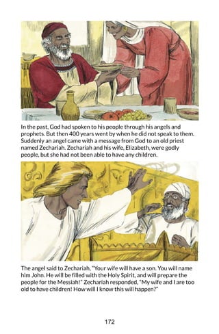 In the past, God had spoken to his people through his angels and
prophets. But then 400 years went by when he did not speak to them.
Suddenly an angel came with a message from God to an old priest
named Zechariah. Zechariah and his wife, Elizabeth, were godly
people, but she had not been able to have any children.
The angel said to Zechariah, “Your wife will have a son. You will name
him John. He will be filled with the Holy Spirit, and will prepare the
people for the Messiah!” Zechariah responded, “My wife and I are too
old to have children! How will I know this will happen?”
172
 