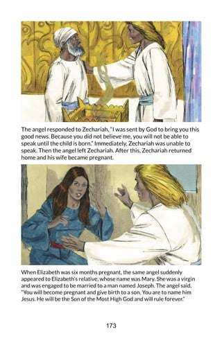 The angel responded to Zechariah, “I was sent by God to bring you this
good news. Because you did not believe me, you will not be able to
speak until the child is born.” Immediately, Zechariah was unable to
speak. Then the angel left Zechariah. After this, Zechariah returned
home and his wife became pregnant.
When Elizabeth was six months pregnant, the same angel suddenly
appeared to Elizabeth’s relative, whose name was Mary. She was a virgin
and was engaged to be married to a man named Joseph. The angel said,
“You will become pregnant and give birth to a son. You are to name him
Jesus. He will be the Son of the Most High God and will rule forever.”
173
 