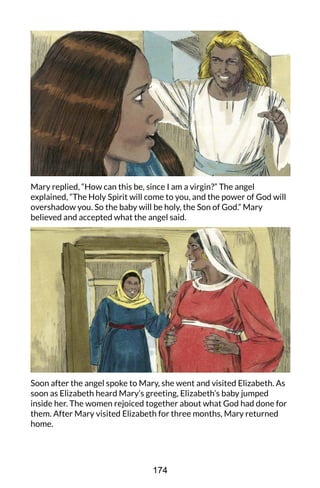 Mary replied, “How can this be, since I am a virgin?” The angel
explained, “The Holy Spirit will come to you, and the power of God will
overshadow you. So the baby will be holy, the Son of God.” Mary
believed and accepted what the angel said.
Soon after the angel spoke to Mary, she went and visited Elizabeth. As
soon as Elizabeth heard Mary’s greeting, Elizabeth’s baby jumped
inside her. The women rejoiced together about what God had done for
them. After Mary visited Elizabeth for three months, Mary returned
home.
174
 