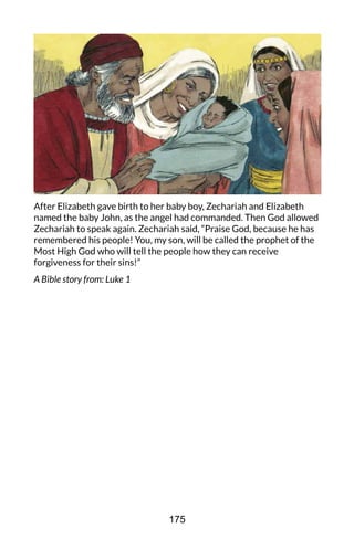 After Elizabeth gave birth to her baby boy, Zechariah and Elizabeth
named the baby John, as the angel had commanded. Then God allowed
Zechariah to speak again. Zechariah said, “Praise God, because he has
remembered his people! You, my son, will be called the prophet of the
Most High God who will tell the people how they can receive
forgiveness for their sins!”
A Bible story from: Luke 1
175
 