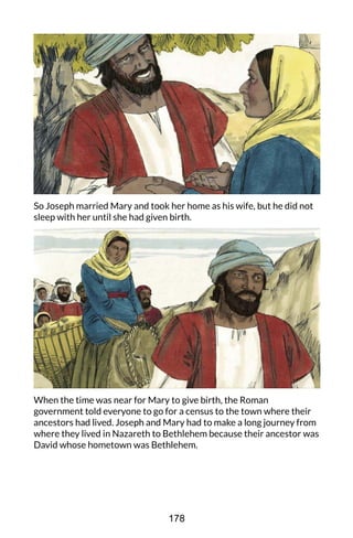So Joseph married Mary and took her home as his wife, but he did not
sleep with her until she had given birth.
When the time was near for Mary to give birth, the Roman
government told everyone to go for a census to the town where their
ancestors had lived. Joseph and Mary had to make a long journey from
where they lived in Nazareth to Bethlehem because their ancestor was
David whose hometown was Bethlehem.
178
 