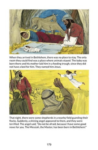 When they arrived in Bethlehem, there was no place to stay. The only
room they could find was a place where animals stayed. The baby was
born there and his mother laid him in a feeding trough, since they did
not have a bed for him. They named him Jesus.
That night, there were some shepherds in a nearby field guarding their
flocks. Suddenly, a shining angel appeared to them, and they were
terrified. The angel said, “Do not be afraid, because I have some good
news for you. The Messiah, the Master, has been born in Bethlehem!”
179
 