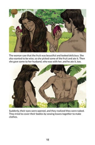 The woman saw that the fruit was beautiful and looked delicious. She
also wanted to be wise, so she picked some of the fruit and ate it. Then
she gave some to her husband, who was with her, and he ate it, too.
Suddenly, their eyes were opened, and they realized they were naked.
They tried to cover their bodies by sewing leaves together to make
clothes.
18
 
