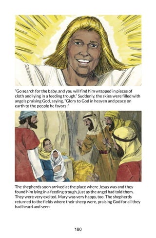 “Go search for the baby, and you will find him wrapped in pieces of
cloth and lying in a feeding trough.” Suddenly, the skies were filled with
angels praising God, saying, “Glory to God in heaven and peace on
earth to the people he favors!”
The shepherds soon arrived at the place where Jesus was and they
found him lying in a feeding trough, just as the angel had told them.
They were very excited. Mary was very happy, too. The shepherds
returned to the fields where their sheep were, praising God for all they
had heard and seen.
180
 