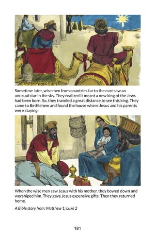 Sometime later, wise men from countries far to the east saw an
unusual star in the sky. They realized it meant a new king of the Jews
had been born. So, they traveled a great distance to see this king. They
came to Bethlehem and found the house where Jesus and his parents
were staying.
When the wise men saw Jesus with his mother, they bowed down and
worshiped him. They gave Jesus expensive gifts. Then they returned
home.
A Bible story from: Matthew 1; Luke 2
181
 
