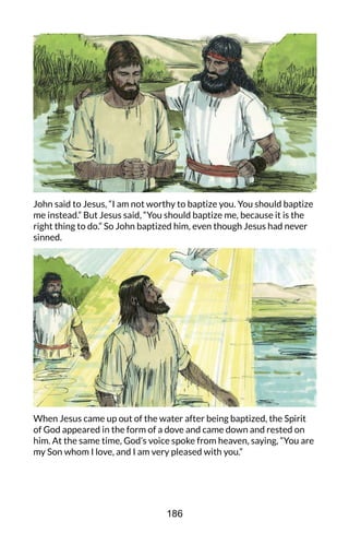 John said to Jesus, “I am not worthy to baptize you. You should baptize
me instead.” But Jesus said, “You should baptize me, because it is the
right thing to do.” So John baptized him, even though Jesus had never
sinned.
When Jesus came up out of the water after being baptized, the Spirit
of God appeared in the form of a dove and came down and rested on
him. At the same time, God’s voice spoke from heaven, saying, “You are
my Son whom I love, and I am very pleased with you.”
186
 