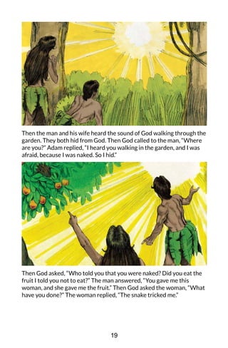 Then the man and his wife heard the sound of God walking through the
garden. They both hid from God. Then God called to the man, “Where
are you?” Adam replied, “I heard you walking in the garden, and I was
afraid, because I was naked. So I hid.”
Then God asked, “Who told you that you were naked? Did you eat the
fruit I told you not to eat?” The man answered, “You gave me this
woman, and she gave me the fruit.” Then God asked the woman, “What
have you done?” The woman replied, “The snake tricked me.”
19
 
