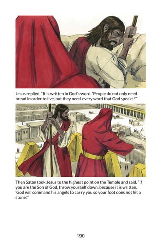 Jesus replied, “It is written in God’s word, ‘People do not only need
bread in order to live, but they need every word that God speaks!’”
Then Satan took Jesus to the highest point on the Temple and said, “If
you are the Son of God, throw yourself down, because it is written,
‘God will command his angels to carry you so your foot does not hit a
stone.’”
190
 