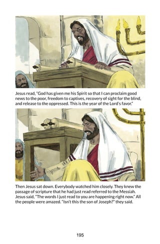 Jesus read, “God has given me his Spirit so that I can proclaim good
news to the poor, freedom to captives, recovery of sight for the blind,
and release to the oppressed. This is the year of the Lord’s favor.”
Then Jesus sat down. Everybody watched him closely. They knew the
passage of scripture that he had just read referred to the Messiah.
Jesus said, “The words I just read to you are happening right now.” All
the people were amazed. “Isn’t this the son of Joseph?” they said.
195
 