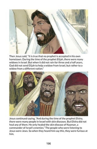 Then Jesus said, “It is true that no prophet is accepted in his own
hometown. During the time of the prophet Elijah, there were many
widows in Israel. But when it did not rain for three and a half years,
God did not send Elijah to help a widow from Israel, but rather to a
widow from a different nation.”
Jesus continued saying, “And during the time of the prophet Elisha,
there were many people in Israel with skin diseases. But Elisha did not
heal any of them. He only healed the skin disease of Naaman, a
commander of Israel’s enemies.” The people who were listening to
Jesus were Jews. So when they heard him say this, they were furious at
him.
196
 