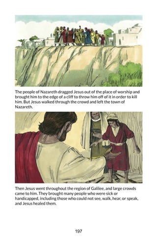 The people of Nazareth dragged Jesus out of the place of worship and
brought him to the edge of a cliff to throw him off of it in order to kill
him. But Jesus walked through the crowd and left the town of
Nazareth.
Then Jesus went throughout the region of Galilee, and large crowds
came to him. They brought many people who were sick or
handicapped, including those who could not see, walk, hear, or speak,
and Jesus healed them.
197
 