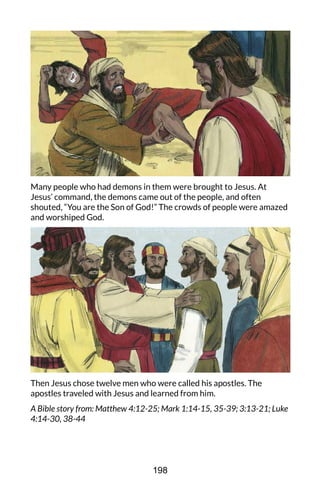 Many people who had demons in them were brought to Jesus. At
Jesus’ command, the demons came out of the people, and often
shouted, “You are the Son of God!” The crowds of people were amazed
and worshiped God.
Then Jesus chose twelve men who were called his apostles. The
apostles traveled with Jesus and learned from him.
A Bible story from: Matthew 4:12-25; Mark 1:14-15, 35-39; 3:13-21; Luke
4:14-30, 38-44
198
 