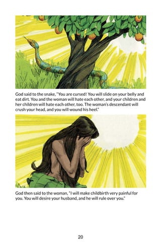 God said to the snake, “You are cursed! You will slide on your belly and
eat dirt. You and the woman will hate each other, and your children and
her children will hate each other, too. The woman’s descendant will
crush your head, and you will wound his heel.”
God then said to the woman, “I will make childbirth very painful for
you. You will desire your husband, and he will rule over you.”
20
 